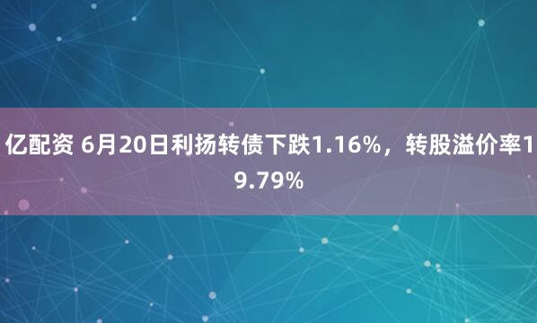 亿配资 6月20日利扬转债下跌1.16%，转股溢价率19.79%