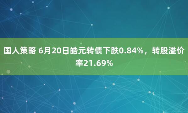 国人策略 6月20日皓元转债下跌0.84%，转股溢价率21.69%