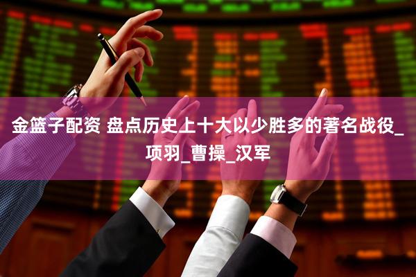 金篮子配资 盘点历史上十大以少胜多的著名战役_项羽_曹操_汉军