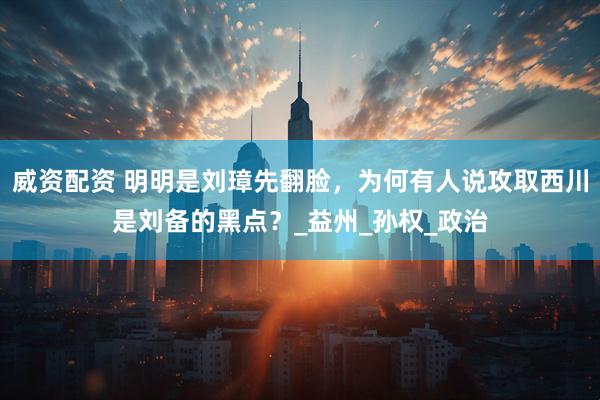 威资配资 明明是刘璋先翻脸，为何有人说攻取西川是刘备的黑点？_益州_孙权_政治
