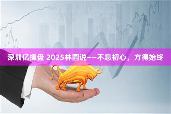 深圳亿操盘 2025林园说——不忘初心，方得始终
