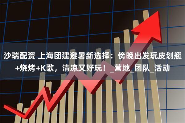 沙瑞配资 上海团建避暑新选择：傍晚出发玩皮划艇+烧烤+K歌，清凉又好玩！_营地_团队_活动