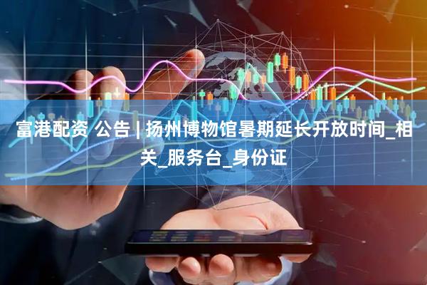 富港配资 公告 | 扬州博物馆暑期延长开放时间_相关_服务台_身份证