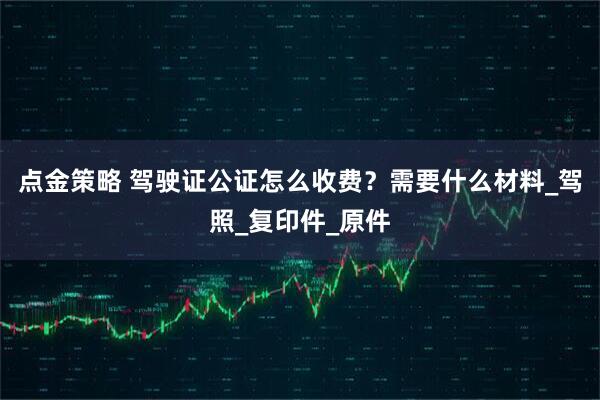 点金策略 驾驶证公证怎么收费？需要什么材料_驾照_复印件_原件