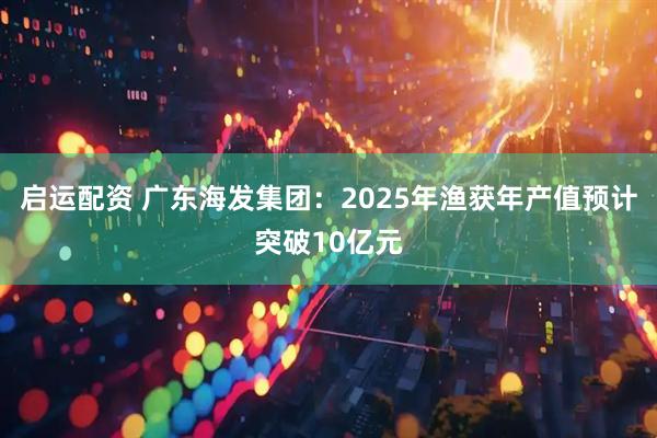 启运配资 广东海发集团：2025年渔获年产值预计突破10亿元