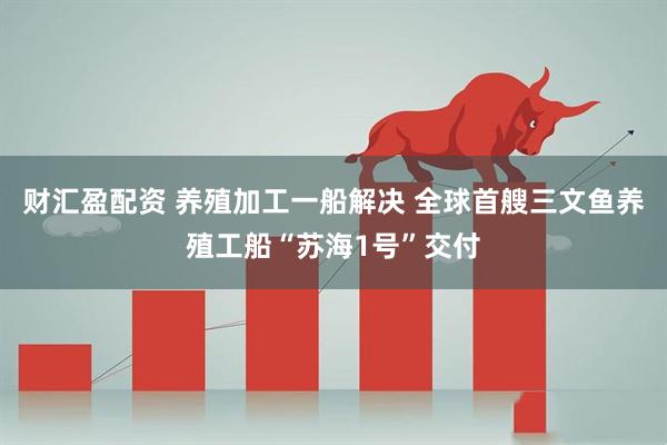 财汇盈配资 养殖加工一船解决 全球首艘三文鱼养殖工船“苏海1号”交付