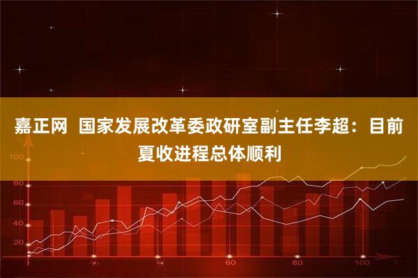 嘉正网  国家发展改革委政研室副主任李超：目前夏收进程总体顺利