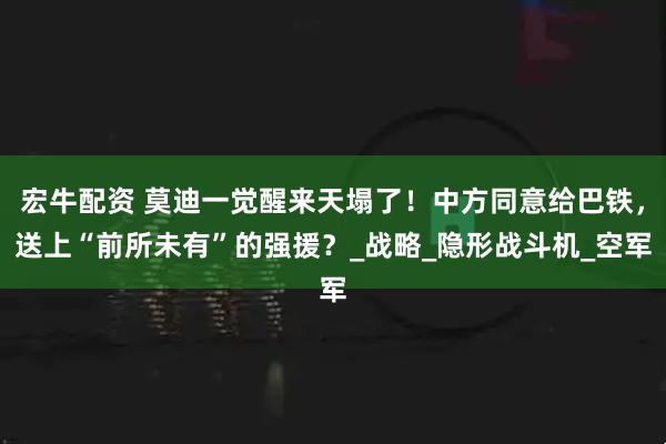 宏牛配资 莫迪一觉醒来天塌了！中方同意给巴铁，送上“前所未有”的强援？_战略_隐形战斗机_空军