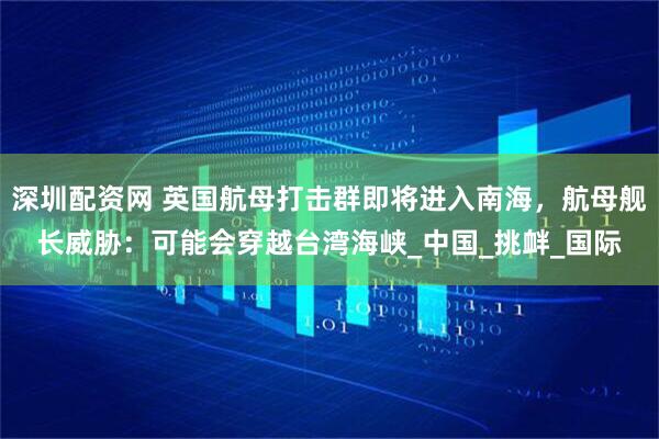 深圳配资网 英国航母打击群即将进入南海，航母舰长威胁：可能会穿越台湾海峡_中国_挑衅_国际