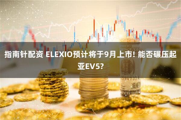 指南针配资 ELEXIO预计将于9月上市! 能否碾压起亚EV5?