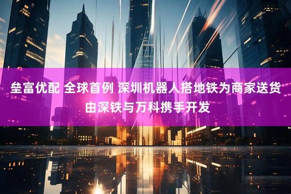 垒富优配 全球首例 深圳机器人搭地铁为商家送货 由深铁与万科携手开发