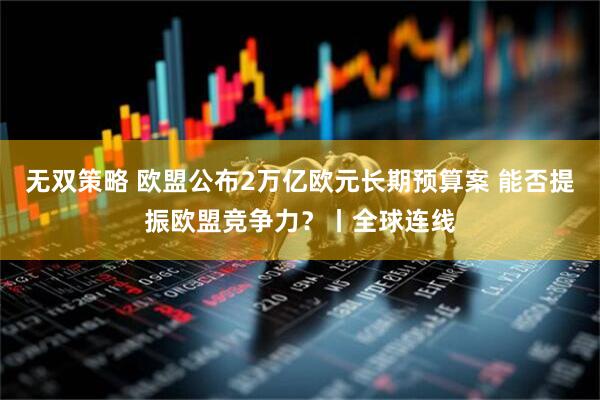 无双策略 欧盟公布2万亿欧元长期预算案 能否提振欧盟竞争力?丨全球连线
