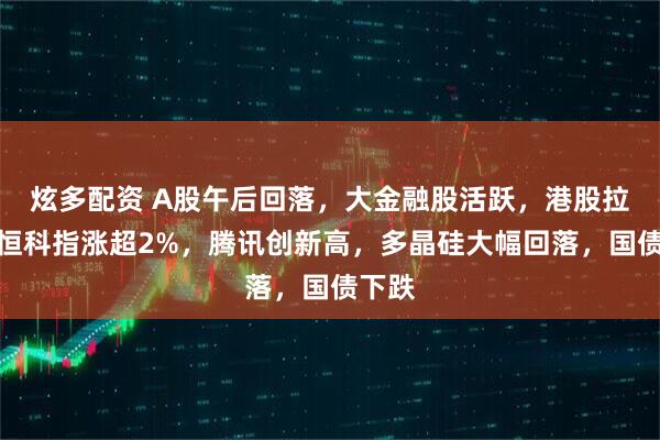 炫多配资 A股午后回落，大金融股活跃，港股拉升，恒科指涨超2%，腾讯创新高，多晶硅大幅回落，国债下跌