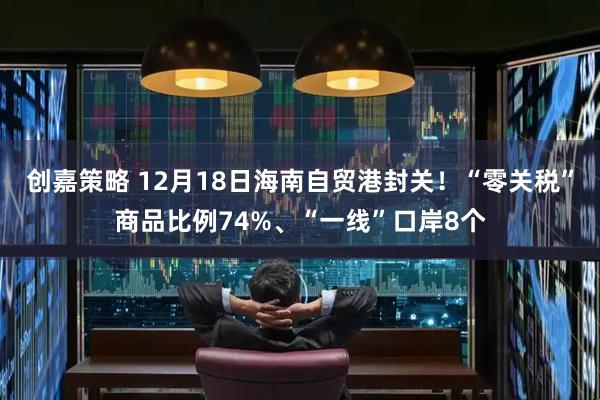创嘉策略 12月18日海南自贸港封关！“零关税”商品比例74%、“一线”口岸8个