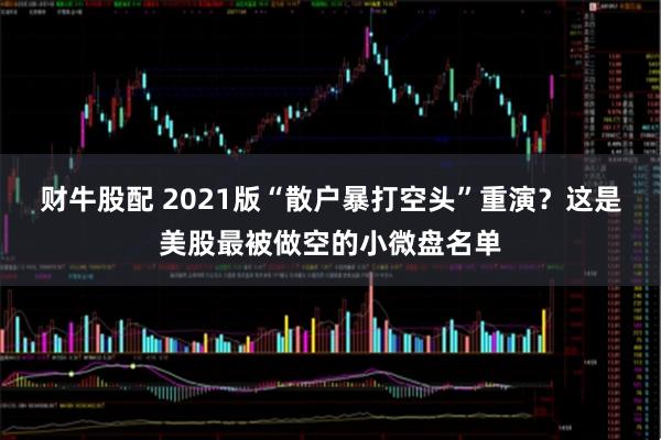 财牛股配 2021版“散户暴打空头”重演？这是美股最被做空的小微盘名单
