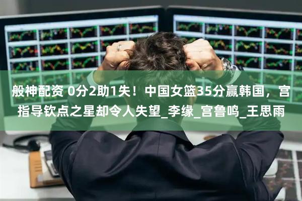 般神配资 0分2助1失！中国女篮35分赢韩国，宫指导钦点之星却令人失望_李缘_宫鲁鸣_王思雨