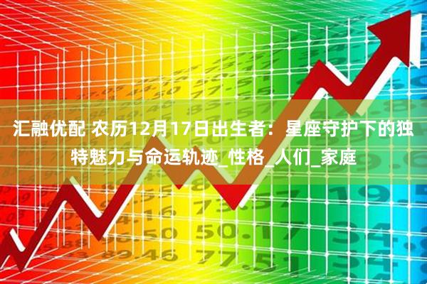 汇融优配 农历12月17日出生者：星座守护下的独特魅力与命运轨迹_性格_人们_家庭