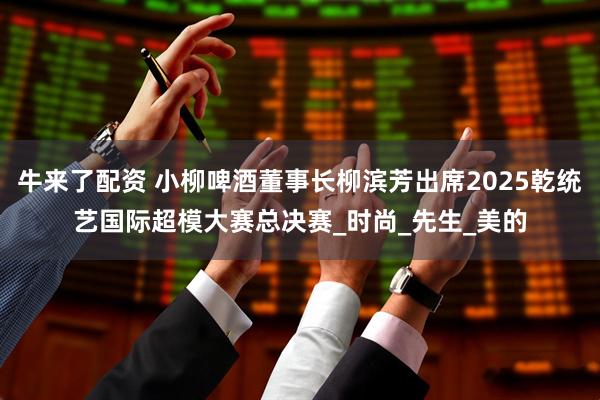 牛来了配资 小柳啤酒董事长柳滨芳出席2025乾统艺国际超模大赛总决赛_时尚_先生_美的