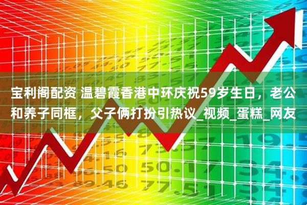 宝利阁配资 温碧霞香港中环庆祝59岁生日，老公和养子同框，父子俩打扮引热议_视频_蛋糕_网友