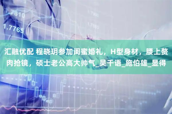 汇融优配 程晓玥参加闺蜜婚礼，H型身材，腰上赘肉抢镜，硕士老公高大帅气_吴千语_施伯雄_显得