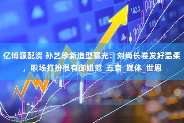 亿博源配资 孙艺珍新造型曝光：刘海长卷发好温柔，职场打扮很有御姐范_五官_媒体_世恩