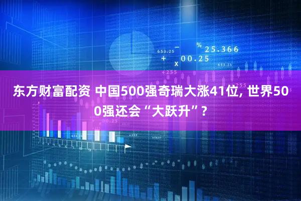 东方财富配资 中国500强奇瑞大涨41位, 世界500强还会“大跃升”?