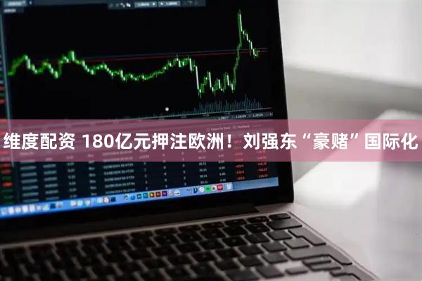 维度配资 180亿元押注欧洲！刘强东“豪赌”国际化