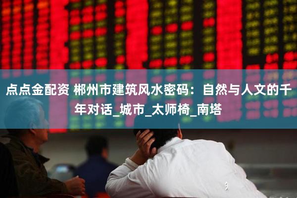 点点金配资 郴州市建筑风水密码：自然与人文的千年对话_城市_太师椅_南塔