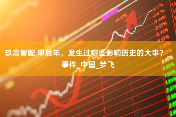 玖富智配 甲辰年，发生过哪些影响历史的大事？_事件_中国_梦飞