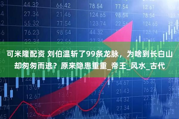 可米隆配资 刘伯温斩了99条龙脉，为啥到长白山却匆匆而逃？原来隐患重重_帝王_风水_古代