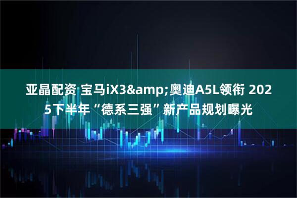 亚晶配资 宝马iX3&奥迪A5L领衔 2025下半年“德系三强”新产品规划曝光
