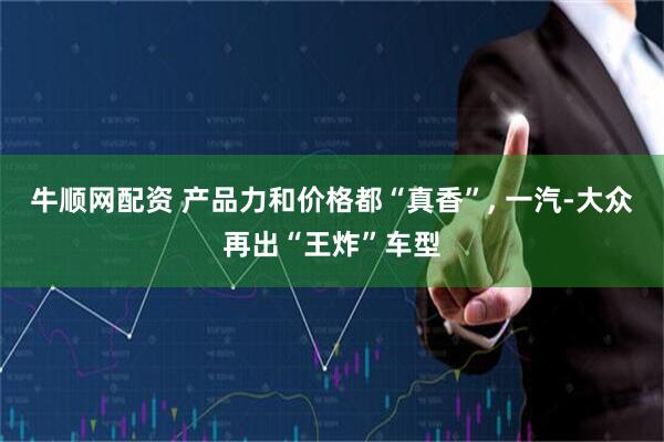 牛顺网配资 产品力和价格都“真香”, 一汽-大众再出“王炸”车型
