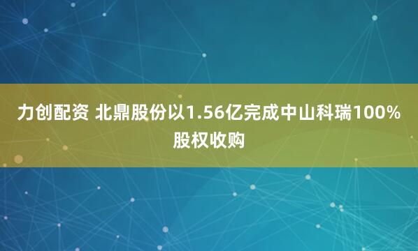 力创配资 北鼎股份以1.56亿完成中山科瑞100%股权收购