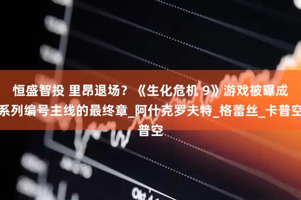 恒盛智投 里昂退场？《生化危机 9》游戏被曝成系列编号主线的最终章_阿什克罗夫特_格蕾丝_卡普空