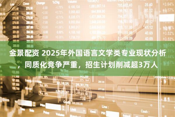 金景配资 2025年外国语言文学类专业现状分析，同质化竞争严重，招生计划削减超3万人