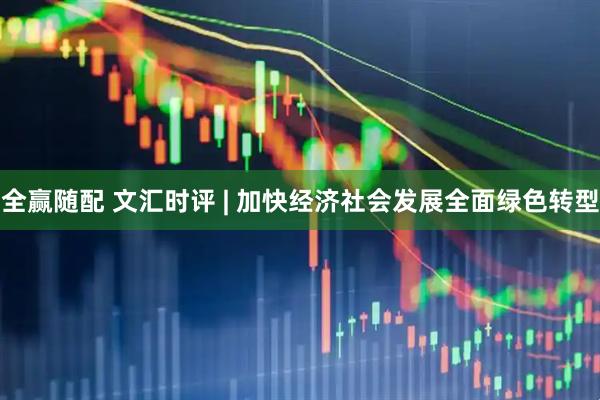 全赢随配 文汇时评 | 加快经济社会发展全面绿色转型