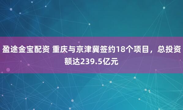 盈途金宝配资 重庆与京津冀签约18个项目，总投资额达239.5亿元