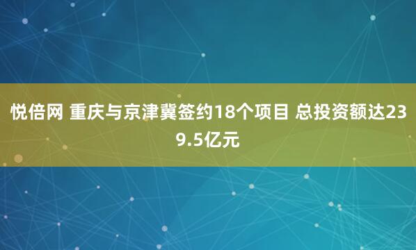 悦倍网 重庆与京津冀签约18个项目 总投资额达239.5亿元
