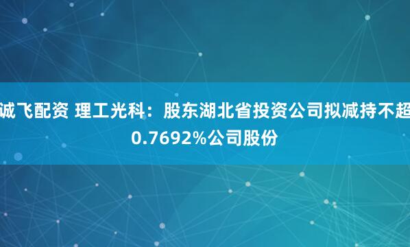 诚飞配资 理工光科：股东湖北省投资公司拟减持不超0.7692%公司股份