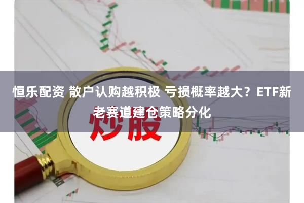 恒乐配资 散户认购越积极 亏损概率越大？ETF新老赛道建仓策略分化