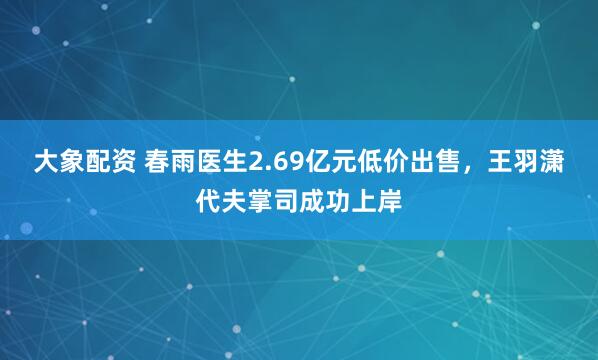 大象配资 春雨医生2.69亿元低价出售，王羽潇代夫掌司成功上岸