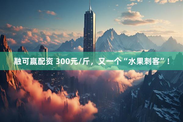 融可赢配资 300元/斤，又一个“水果刺客”！
