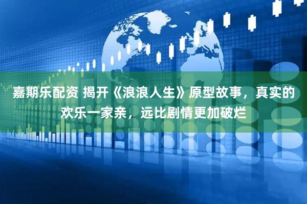 嘉期乐配资 揭开《浪浪人生》原型故事，真实的欢乐一家亲，远比剧情更加破烂