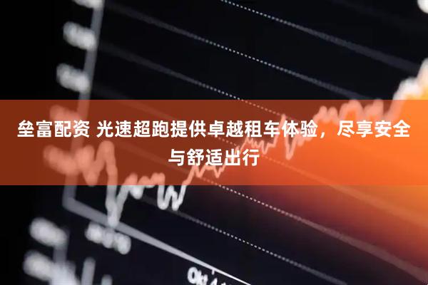 垒富配资 光速超跑提供卓越租车体验，尽享安全与舒适出行