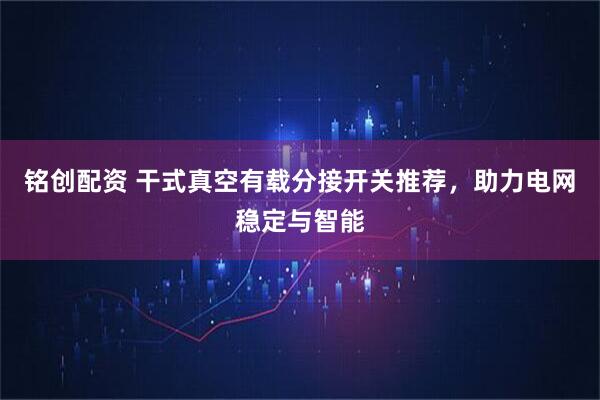 铭创配资 干式真空有载分接开关推荐，助力电网稳定与智能